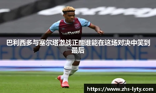 巴利西多与塞尔塔激战正酣谁能在这场对决中笑到最后